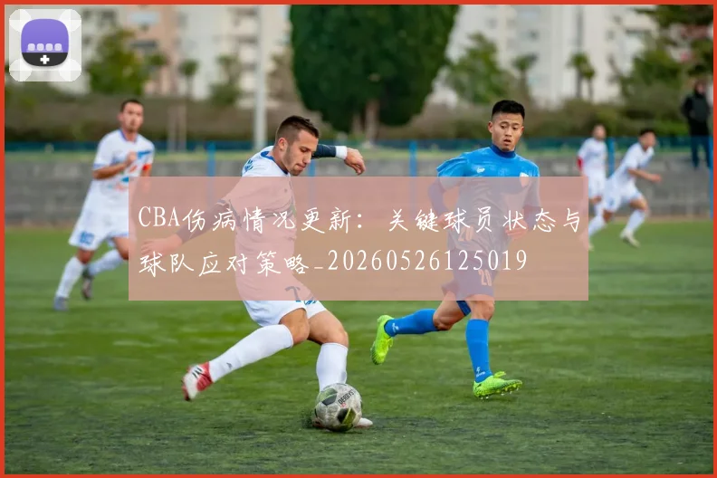 CBA伤病情况更新：关键球员状态与球队应对策略_20260526125019